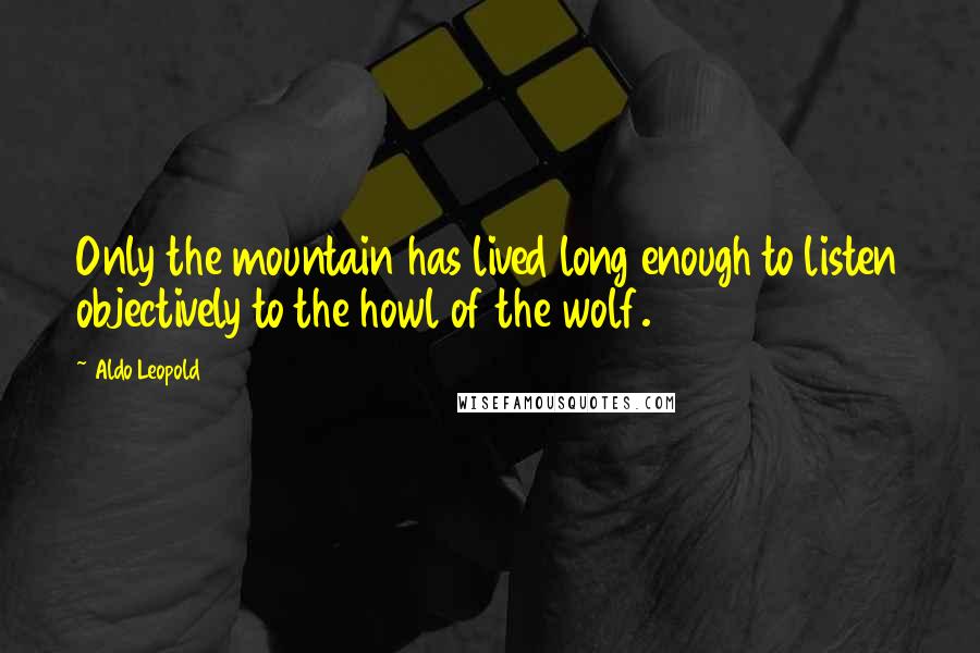 Aldo Leopold Quotes: Only the mountain has lived long enough to listen objectively to the howl of the wolf.