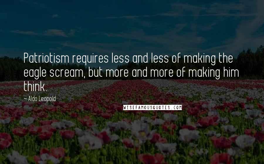 Aldo Leopold Quotes: Patriotism requires less and less of making the eagle scream, but more and more of making him think.