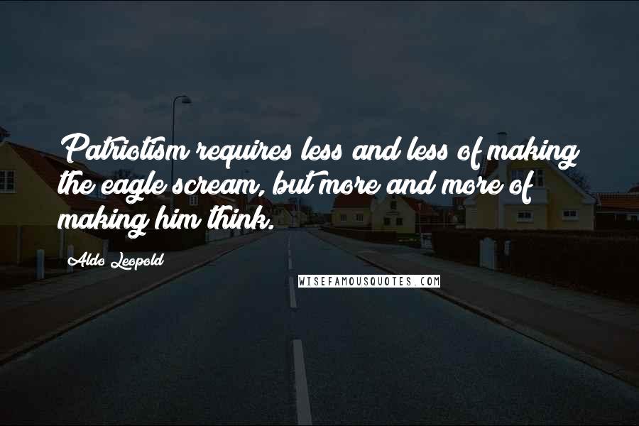 Aldo Leopold Quotes: Patriotism requires less and less of making the eagle scream, but more and more of making him think.