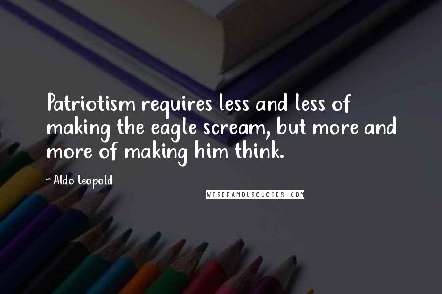 Aldo Leopold Quotes: Patriotism requires less and less of making the eagle scream, but more and more of making him think.