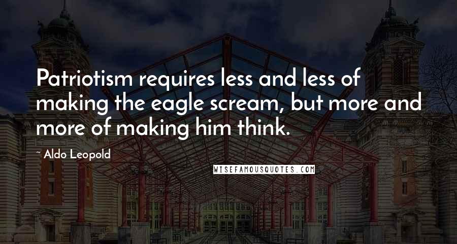 Aldo Leopold Quotes: Patriotism requires less and less of making the eagle scream, but more and more of making him think.