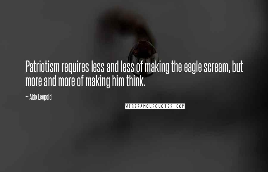 Aldo Leopold Quotes: Patriotism requires less and less of making the eagle scream, but more and more of making him think.