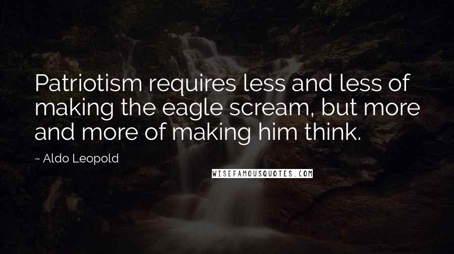 Aldo Leopold Quotes: Patriotism requires less and less of making the eagle scream, but more and more of making him think.