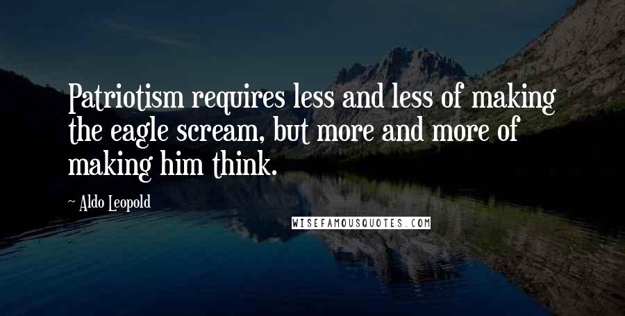 Aldo Leopold Quotes: Patriotism requires less and less of making the eagle scream, but more and more of making him think.