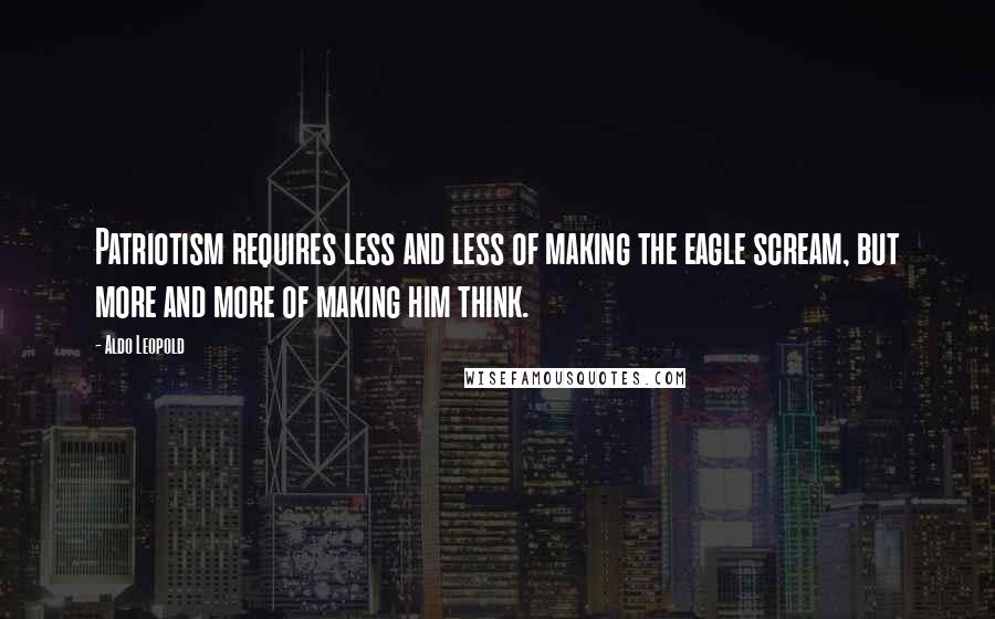 Aldo Leopold Quotes: Patriotism requires less and less of making the eagle scream, but more and more of making him think.