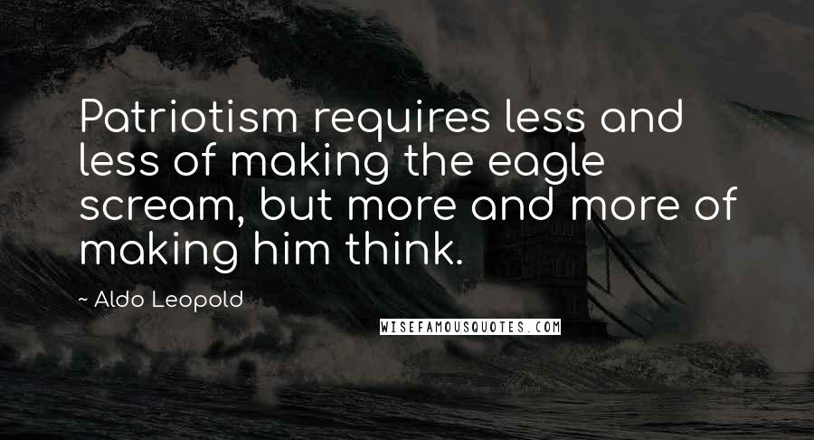 Aldo Leopold Quotes: Patriotism requires less and less of making the eagle scream, but more and more of making him think.