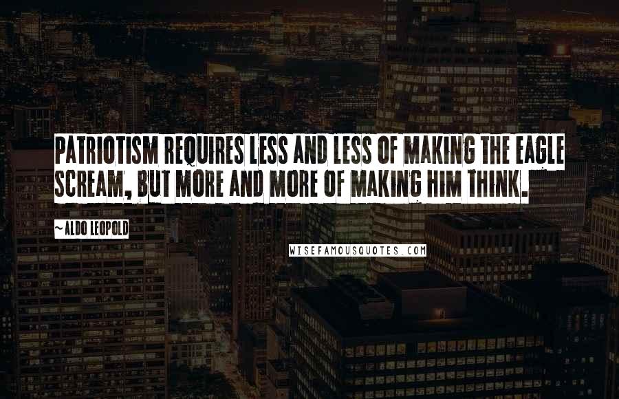 Aldo Leopold Quotes: Patriotism requires less and less of making the eagle scream, but more and more of making him think.