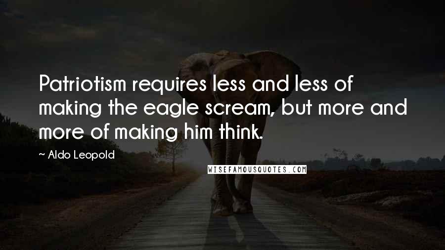 Aldo Leopold Quotes: Patriotism requires less and less of making the eagle scream, but more and more of making him think.