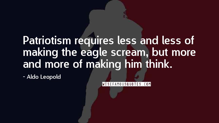 Aldo Leopold Quotes: Patriotism requires less and less of making the eagle scream, but more and more of making him think.