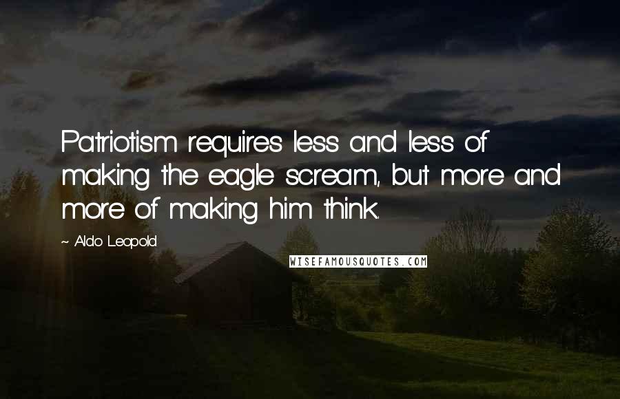 Aldo Leopold Quotes: Patriotism requires less and less of making the eagle scream, but more and more of making him think.