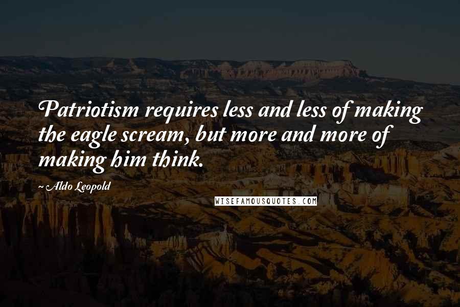 Aldo Leopold Quotes: Patriotism requires less and less of making the eagle scream, but more and more of making him think.