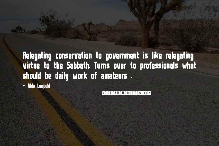 Aldo Leopold Quotes: Relegating conservation to government is like relegating virtue to the Sabbath. Turns over to professionals what should be daily work of amateurs .