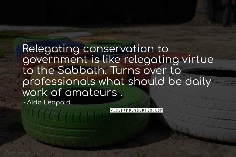 Aldo Leopold Quotes: Relegating conservation to government is like relegating virtue to the Sabbath. Turns over to professionals what should be daily work of amateurs .