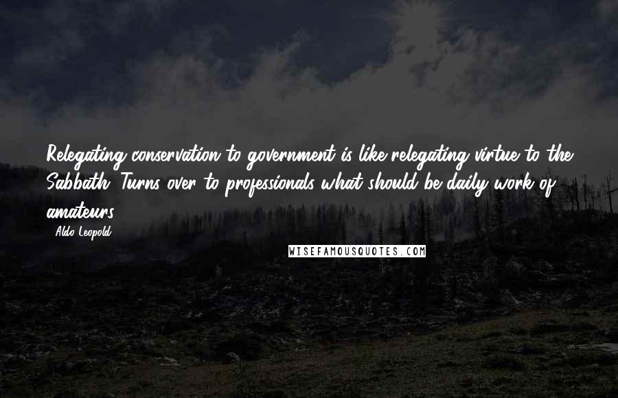 Aldo Leopold Quotes: Relegating conservation to government is like relegating virtue to the Sabbath. Turns over to professionals what should be daily work of amateurs .