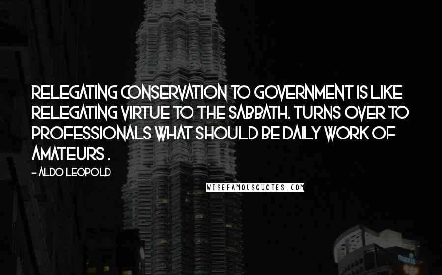 Aldo Leopold Quotes: Relegating conservation to government is like relegating virtue to the Sabbath. Turns over to professionals what should be daily work of amateurs .