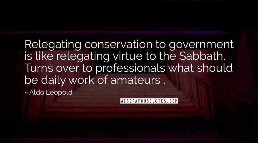 Aldo Leopold Quotes: Relegating conservation to government is like relegating virtue to the Sabbath. Turns over to professionals what should be daily work of amateurs .