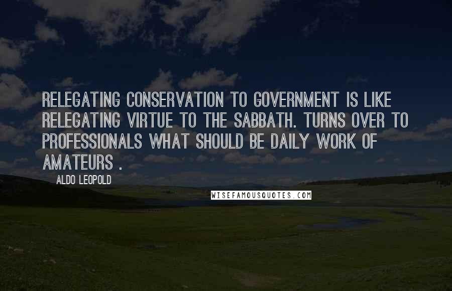 Aldo Leopold Quotes: Relegating conservation to government is like relegating virtue to the Sabbath. Turns over to professionals what should be daily work of amateurs .