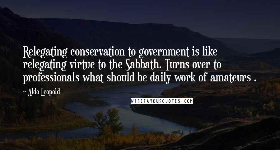 Aldo Leopold Quotes: Relegating conservation to government is like relegating virtue to the Sabbath. Turns over to professionals what should be daily work of amateurs .