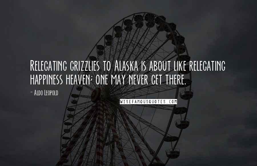 Aldo Leopold Quotes: Relegating grizzlies to Alaska is about like relegating happiness heaven; one may never get there.