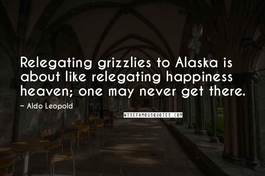 Aldo Leopold Quotes: Relegating grizzlies to Alaska is about like relegating happiness heaven; one may never get there.