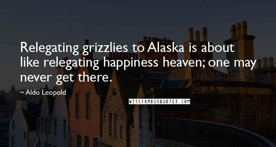 Aldo Leopold Quotes: Relegating grizzlies to Alaska is about like relegating happiness heaven; one may never get there.