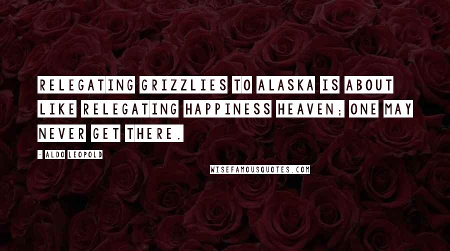 Aldo Leopold Quotes: Relegating grizzlies to Alaska is about like relegating happiness heaven; one may never get there.