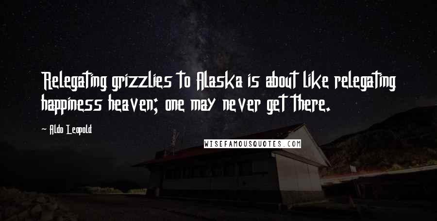 Aldo Leopold Quotes: Relegating grizzlies to Alaska is about like relegating happiness heaven; one may never get there.