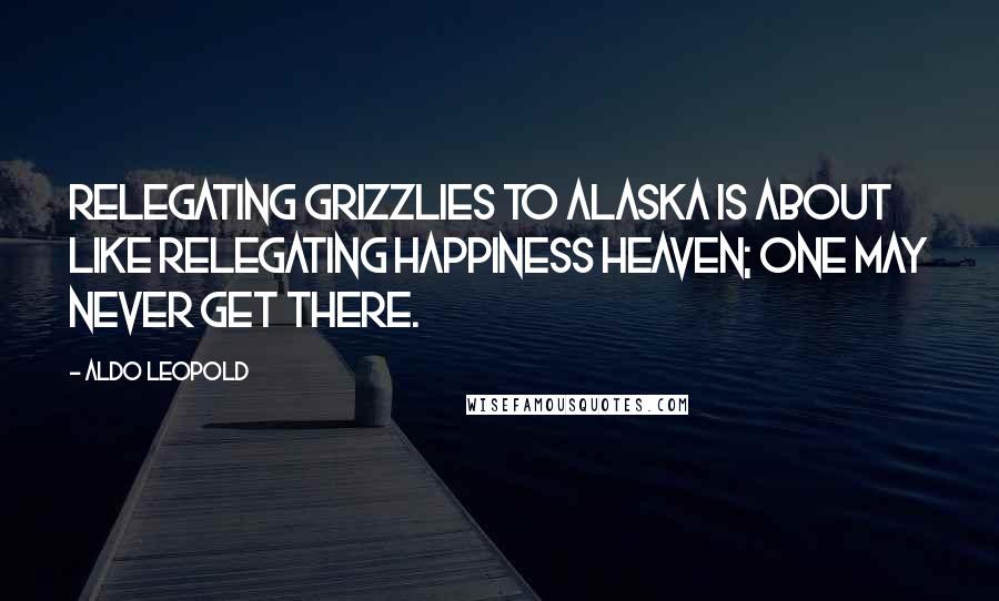 Aldo Leopold Quotes: Relegating grizzlies to Alaska is about like relegating happiness heaven; one may never get there.