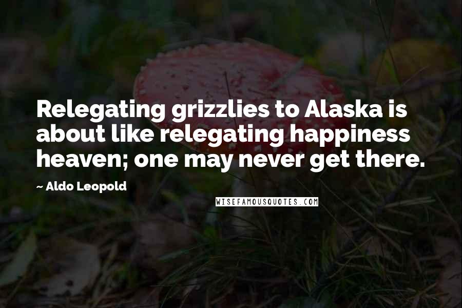 Aldo Leopold Quotes: Relegating grizzlies to Alaska is about like relegating happiness heaven; one may never get there.