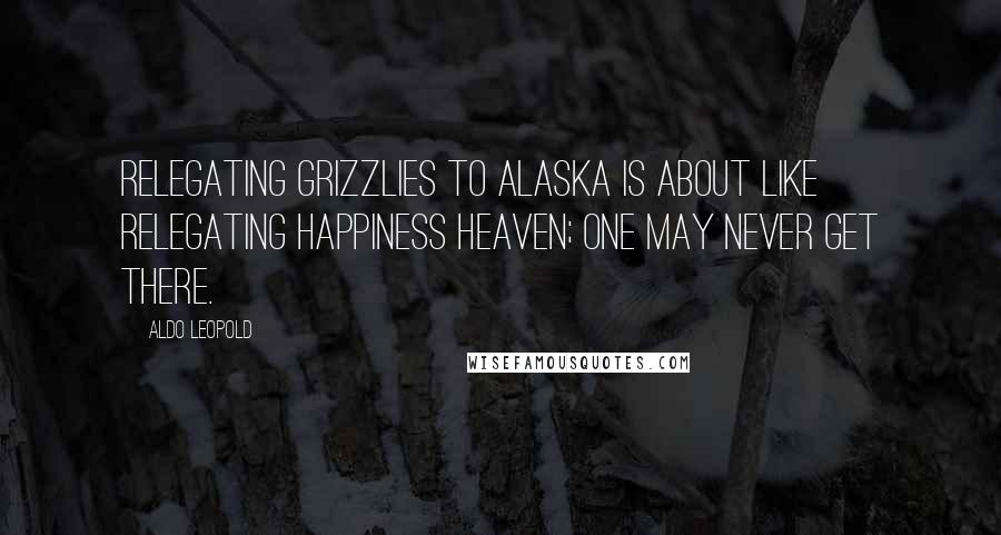 Aldo Leopold Quotes: Relegating grizzlies to Alaska is about like relegating happiness heaven; one may never get there.