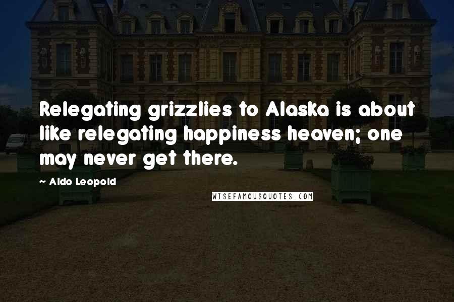 Aldo Leopold Quotes: Relegating grizzlies to Alaska is about like relegating happiness heaven; one may never get there.