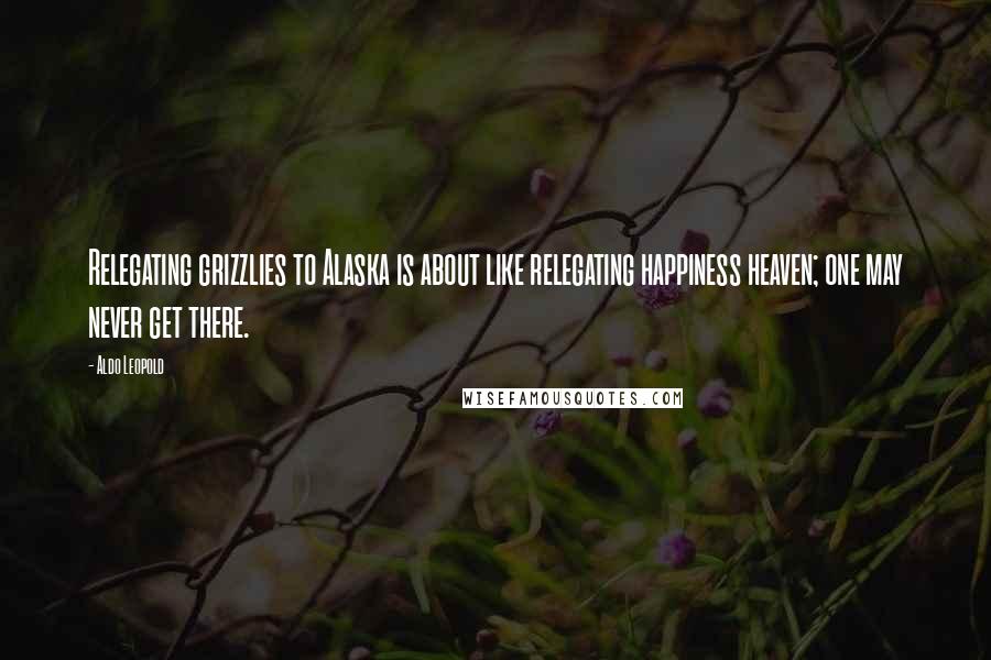 Aldo Leopold Quotes: Relegating grizzlies to Alaska is about like relegating happiness heaven; one may never get there.