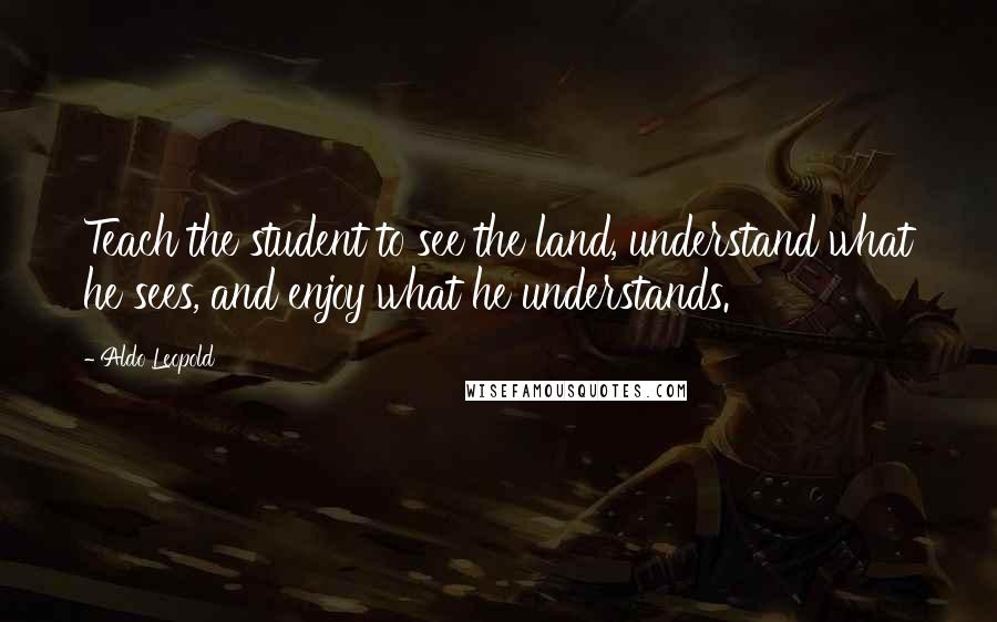 Aldo Leopold Quotes: Teach the student to see the land, understand what he sees, and enjoy what he understands.