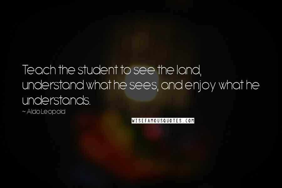 Aldo Leopold Quotes: Teach the student to see the land, understand what he sees, and enjoy what he understands.