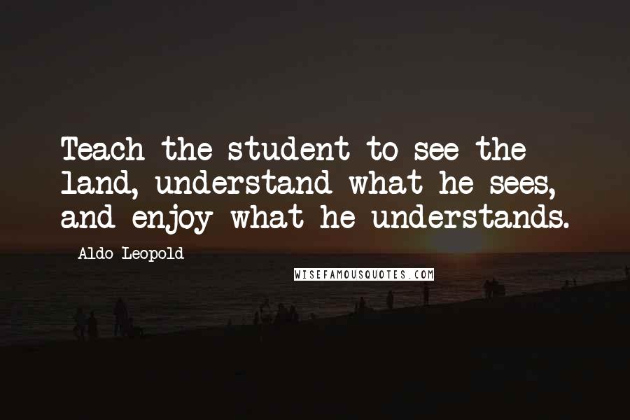 Aldo Leopold Quotes: Teach the student to see the land, understand what he sees, and enjoy what he understands.