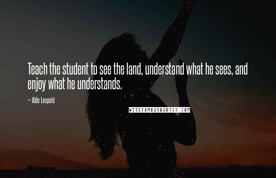 Aldo Leopold Quotes: Teach the student to see the land, understand what he sees, and enjoy what he understands.