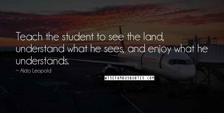 Aldo Leopold Quotes: Teach the student to see the land, understand what he sees, and enjoy what he understands.