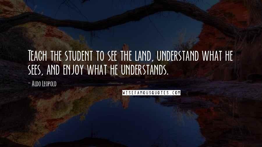Aldo Leopold Quotes: Teach the student to see the land, understand what he sees, and enjoy what he understands.