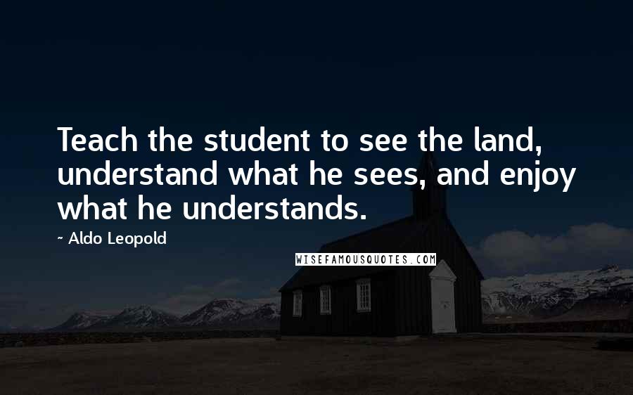 Aldo Leopold Quotes: Teach the student to see the land, understand what he sees, and enjoy what he understands.