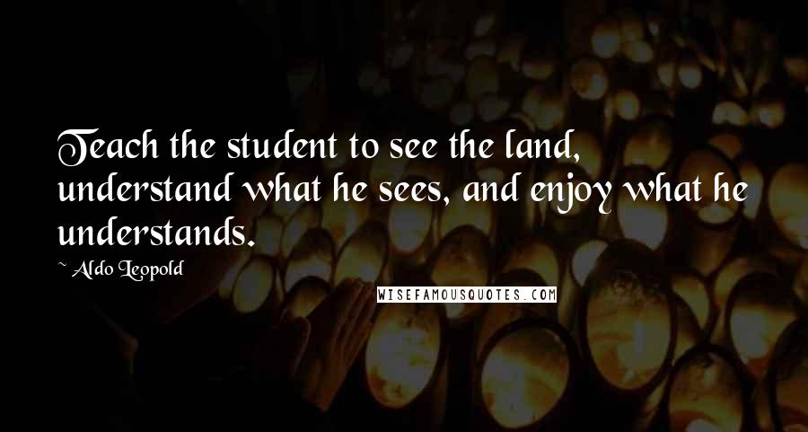 Aldo Leopold Quotes: Teach the student to see the land, understand what he sees, and enjoy what he understands.