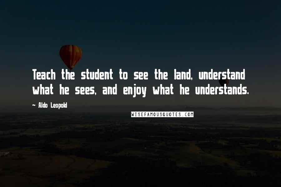 Aldo Leopold Quotes: Teach the student to see the land, understand what he sees, and enjoy what he understands.