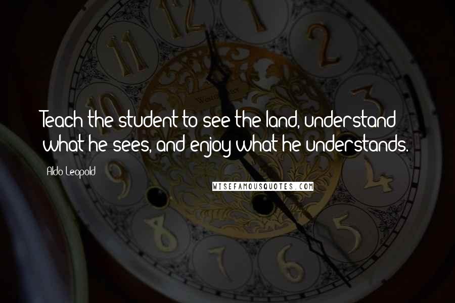 Aldo Leopold Quotes: Teach the student to see the land, understand what he sees, and enjoy what he understands.