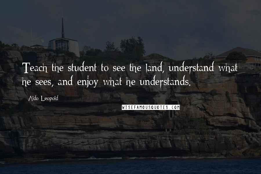 Aldo Leopold Quotes: Teach the student to see the land, understand what he sees, and enjoy what he understands.