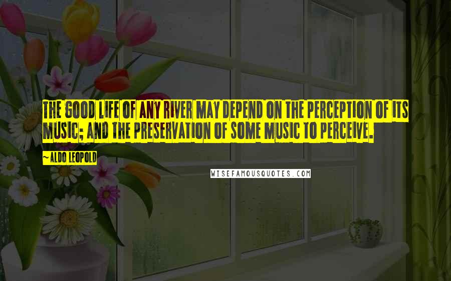 Aldo Leopold Quotes: The good life of any river may depend on the perception of its music; and the preservation of some music to perceive.