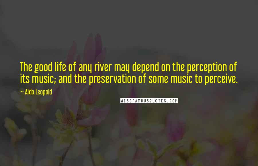 Aldo Leopold Quotes: The good life of any river may depend on the perception of its music; and the preservation of some music to perceive.