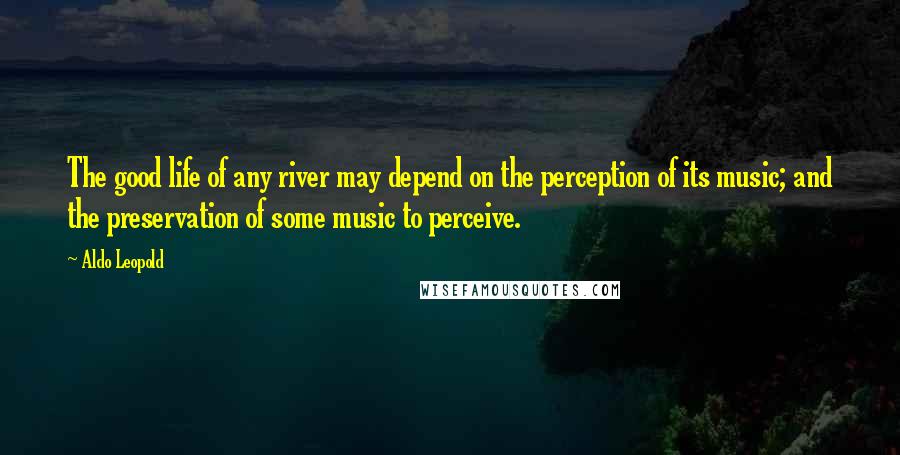 Aldo Leopold Quotes: The good life of any river may depend on the perception of its music; and the preservation of some music to perceive.