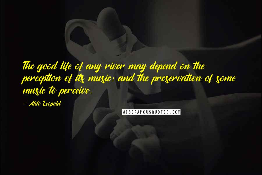 Aldo Leopold Quotes: The good life of any river may depend on the perception of its music; and the preservation of some music to perceive.