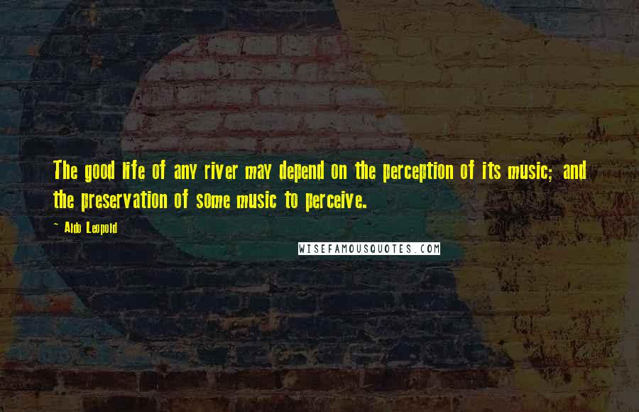 Aldo Leopold Quotes: The good life of any river may depend on the perception of its music; and the preservation of some music to perceive.