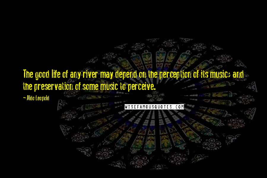 Aldo Leopold Quotes: The good life of any river may depend on the perception of its music; and the preservation of some music to perceive.