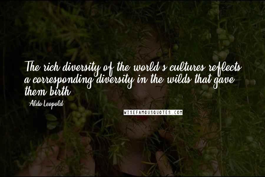 Aldo Leopold Quotes: The rich diversity of the world's cultures reflects a corresponding diversity in the wilds that gave them birth.